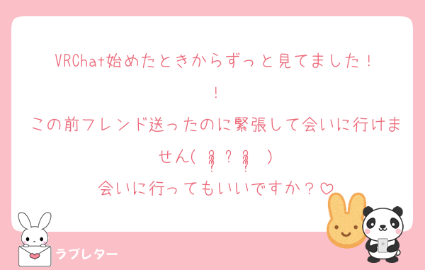 VRChat始めたときからずっと見てました！！
この前フレンド送ったのに緊張して会いに行けません( ᵕ̩̩ㅅᵕ̩̩ )
会いに行ってもいいですか？