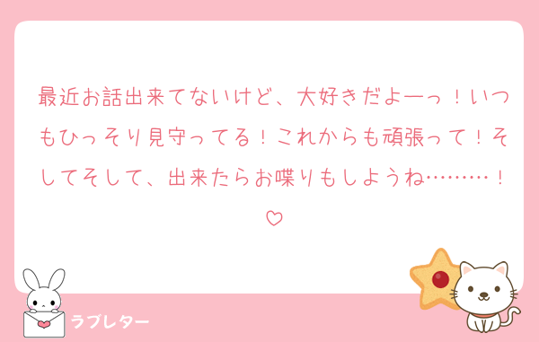 最近お話出来てないけど、大好きだよーっ！いつもひっそり見守ってる！これからも頑張って！そしてそして、出来たらお喋りもしようね………！