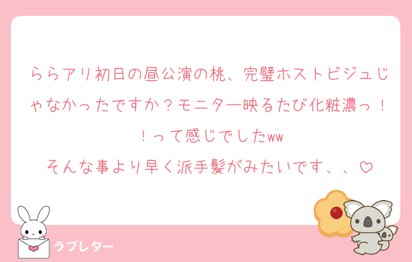 ららアリ初日の昼公演の桃、完璧ホストビジュじゃなかったですか？モニター映るたび化粧濃っ！！って感じでしたww
そんな事より早く派手髪がみたいです、、
