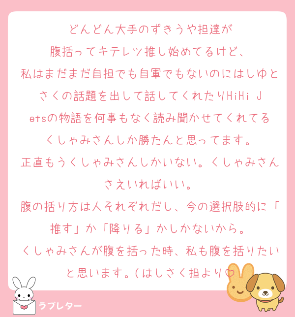 どんどん大手のずきうや担達が
腹括ってキテレツ推し始めてるけど、
私はまだまだ自担でも自軍でもないのにはしゆとさくの話題を出して話してくれたりHiHi Jetsの物語を何事もなく読み聞かせてくれてるくしゃみさんしか勝たんと思ってます。
正直もうくしゃみさんしかいない。くしゃみさんさえいればいい。
腹の括り方は人それぞれだし、今の選択肢的に「推す」か「降りる」かしかないから。
くしゃみさんが腹を括った時、私も腹を括りたいと思います。(はしさく担より