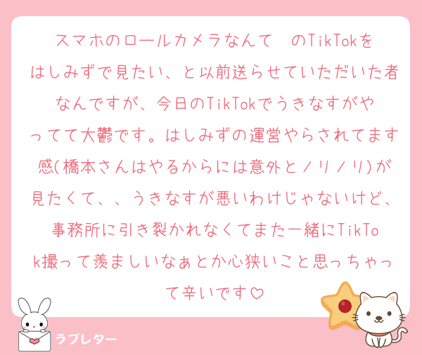 スマホのロールカメラなんて〜のTikTokをはしみずで見たい、と以前送らせていただいた者なんですが、今日のTikTokでうきなすがやってて大鬱です。はしみずの運営やらされてます感(橋本さんはやるからには意外とノリノリ)が見たくて、、うきなすが悪いわけじゃないけど、事務所に引き裂かれなくてまた一緒にTikTok撮って羨ましいなぁとか心狭いこと思っちゃって辛いです