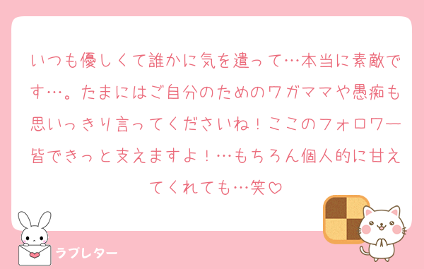 いつも優しくて誰かに気を遣って…本当に素敵です…。たまにはご自分のためのワガママや愚痴も思いっきり言ってくださいね！ここのフォロワー皆できっと支えますよ！…もちろん個人的に甘えてくれても…笑