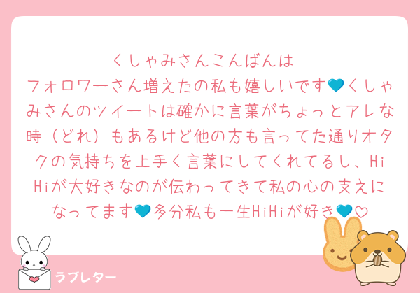 くしゃみさんこんばんは
フォロワーさん増えたの私も嬉しいです💙くしゃみさんのツイートは確かに言葉がちょっとアレな時（どれ）もあるけど他の方も言ってた通りオタクの気持ちを上手く言葉にしてくれてるし、HiHiが大好きなのが伝わってきて私の心の支えになってます💙多分私も一生HiHiが好き💙
