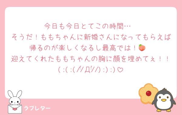 今日も今日とてこの時間…
そうだ！ももちゃんに新婚さんになってもらえば帰るのが楽しくなるし最高では！🍑
迎えてくれたももちゃんの胸に顔を埋めてぇ！！(;(;(//̀Д/́/););)