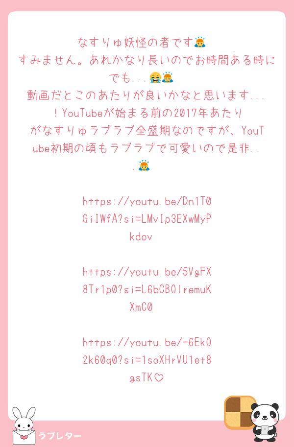 なすりゅ妖怪の者です🙇
すみません。あれかなり長いのでお時間ある時にでも...😭🙇
動画だとこのあたりが良いかなと思います...！YouTubeが始まる前の2017年あたりがなすりゅラブラブ全盛期なのですが、YouTube初期の頃もラブラブで可愛いので是非...🙇

https://youtu.be/Dn1T0GiIWfA?si=LMvIp3EXwMyPkdov

https://youtu.be/5VgFX8Tr1p0?si=L6bCBOlremuKXmC0

https://youtu.be/-6EkO2k60q0?si=1soXHrVU1et8gsTK