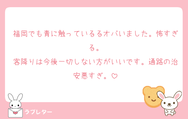 福岡でも青に触っているるオバいました。怖すぎる。
客降りは今後一切しない方がいいです。通路の治安悪すぎ。