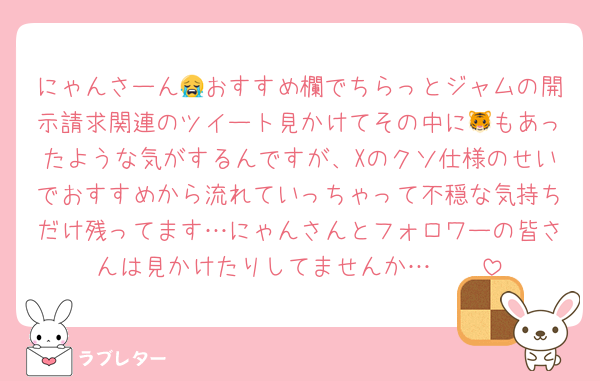 にゃんさーん😭おすすめ欄でちらっとジャムの開示請求関連のツイート見かけてその中に🐯もあったような気がするんですが、Xのクソ仕様のせいでおすすめから流れていっちゃって不穏な気持ちだけ残ってます…にゃんさんとフォロワーの皆さんは見かけたりしてませんか…🥲🥲