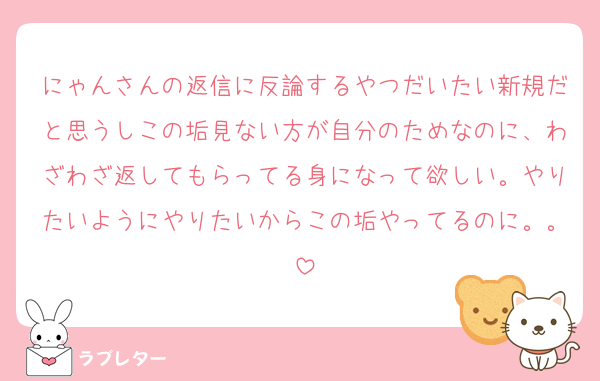 にゃんさんの返信に反論するやつだいたい新規だと思うしこの垢見ない方が自分のためなのに、わざわざ返してもらってる身になって欲しい。やりたいようにやりたいからこの垢やってるのに。。