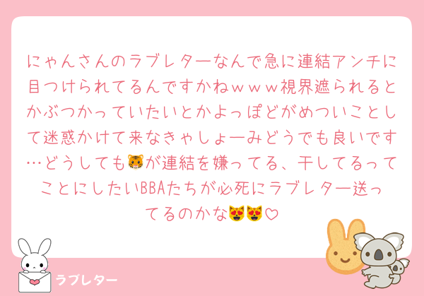 にゃんさんのラブレターなんで急に連結アンチに目つけられてるんですかねｗｗｗ視界遮られるとかぶつかっていたいとかよっぽどがめついことして迷惑かけて来なきゃしょーみどうでも良いです…どうしても🐯が連結を嫌ってる、干してるってことにしたいBBAたちが必死にラブレター送ってるのかな😻😻
