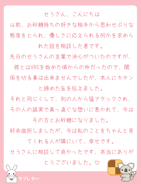 せうさん、こんにちは
以前、お砂糖持ちの好きな相手から思わせぶりな態度をとられ、優しさに応えられる何かを求められた話を相談した者です。
先日のせうさんの言葉で決心がついたのですが、彼とはVRCを始めた頃からの仲だったので、関係を切る事は出来ませんでしたが、本人にキチンと諦めた旨を伝えました。
それと同じくして、別の人から猛アタックされ、その人の誠実で真っ直ぐな想いに惹かれて、今はその方とお砂糖になりました。
紆余曲折しましたが、今は私のことをちゃんと見てくれる人が隣にいて、幸せです。
せうさんに相談して良かったです、本当にありがとうございました。