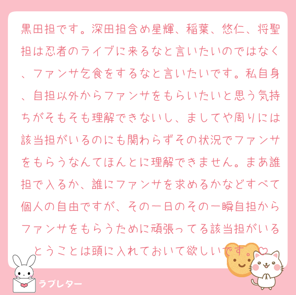 黒田担です。深田担含め星輝、稲葉、悠仁、将聖担は忍者のライブに来るなと言いたいのではなく、ファンサ乞食をするなと言いたいです。私自身、自担以外からファンサをもらいたいと思う気持ちがそもそも理解できないし、ましてや周りには該当担がいるのにも関わらずその状況でファンサをもらうなんてほんとに理解できません。まあ誰担で入るか、誰にファンサを求めるかなどすべて個人の自由ですが、その一日のその一瞬自担からファンサをもらうために頑張ってる該当担がいるとうことは頭に入れておいて欲しいです。
