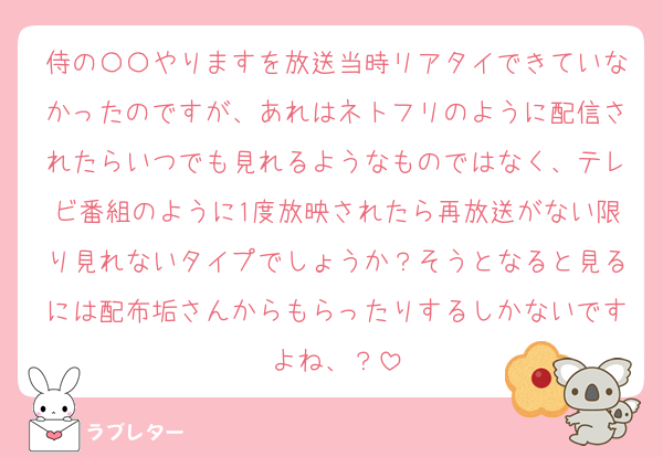 侍の〇〇やりますを放送当時リアタイできていなかったのですが、あれはネトフリのように配信されたらいつでも見れるようなものではなく、テレビ番組のように1度放映されたら再放送がない限り見れないタイプでしょうか？そうとなると見るには配布垢さんからもらったりするしかないですよね、？