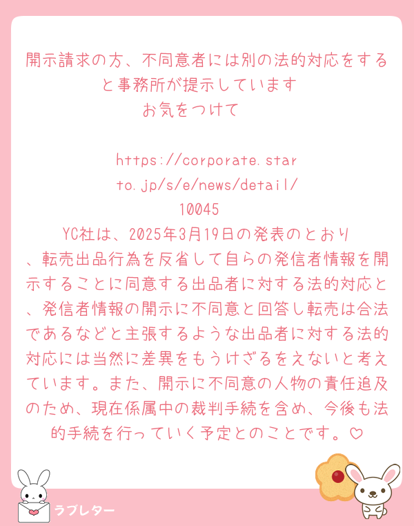開示請求の方、不同意者には別の法的対応をすると事務所が提示しています
お気をつけて🥲

https://corporate.starto.jp/s/e/news/detail/10045
YC社は、2025年3月19日の発表のとおり、転売出品行為を反省して自らの発信者情報を開示することに同意する出品者に対する法的対応と、発信者情報の開示に不同意と回答し転売は合法であるなどと主張するような出品者に対する法的対応には当然に差異をもうけざるをえないと考えています。また、開示に不同意の人物の責任追及のため、現在係属中の裁判手続を含め、今後も法的手続を行っていく予定とのことです。
