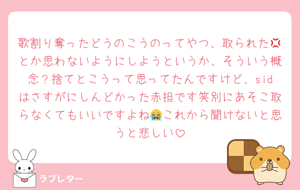 歌割り奪ったどうのこうのってやつ、取られた💢とか思わないようにしようというか、そういう概念？捨てとこうって思ってたんですけど、sidはさすがにしんどかった赤担です笑別にあそこ取らなくてもいいですよね😭これから聞けないと思うと悲しい