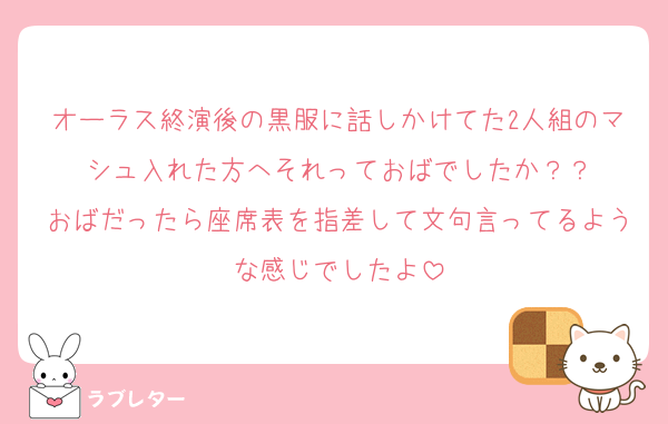 オーラス終演後の黒服に話しかけてた2人組のマシュ入れた方へそれっておばでしたか？？
おばだったら座席表を指差して文句言ってるような感じでしたよ