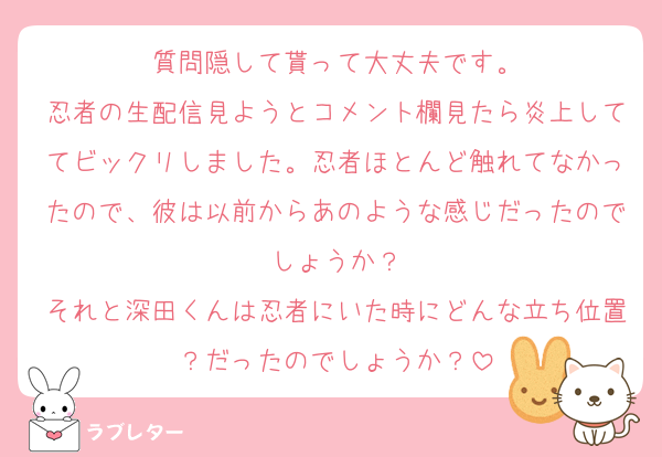 質問隠して貰って大丈夫です。
忍者の生配信見ようとコメント欄見たら炎上しててビックリしました。忍者ほとんど触れてなかったので、彼は以前からあのような感じだったのでしょうか？
それと深田くんは忍者にいた時にどんな立ち位置？だったのでしょうか？