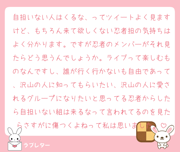 自担いない人はくるな、ってツイートよく見ますけど、もちろん来て欲しくない忍者担の気持ちはよく分かります。ですが忍者のメンバーがそれ見たらどう思うんでしょうか。ライブって楽しむものなんですし、誰が行く行かないも自由であって、沢山の人に知ってもらいたい、沢山の人に愛されるグループになりたいと思ってる忍者からしたら自担いない組は来るなって言われてるのを見たらさすがに傷つくよねって私は思いました。