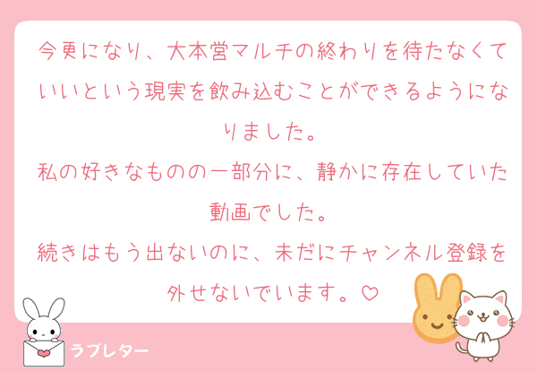 今更になり、大本営マルチの終わりを待たなくていいという現実を飲み込むことができるようになりました。
私の好きなものの一部分に、静かに存在していた動画でした。
続きはもう出ないのに、未だにチャンネル登録を外せないでいます。