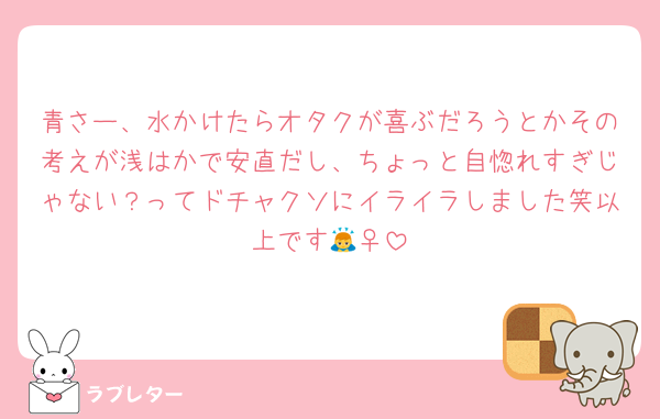青さー、水かけたらオタクが喜ぶだろうとかその考えが浅はかで安直だし、ちょっと自惚れすぎじゃない？ってドチャクソにイライラしました笑以上です🙇‍♀️