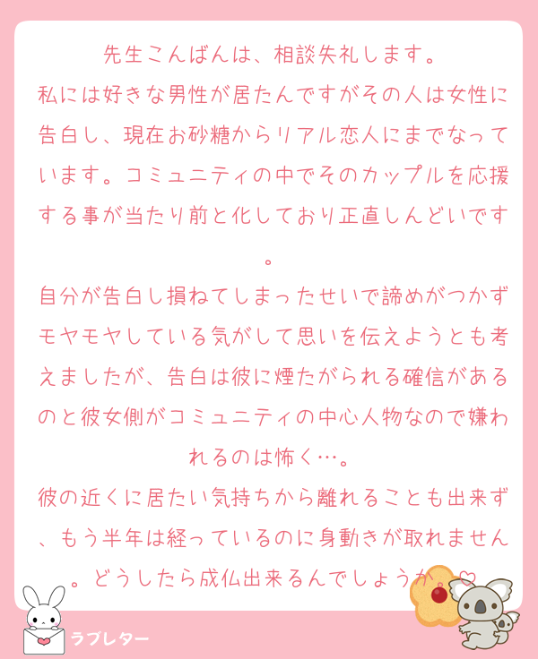 先生こんばんは、相談失礼します。
私には好きな男性が居たんですがその人は女性に告白し、現在お砂糖からリアル恋人にまでなっています。コミュニティの中でそのカップルを応援する事が当たり前と化しており正直しんどいです。
自分が告白し損ねてしまったせいで諦めがつかずモヤモヤしている気がして思いを伝えようとも考えましたが、告白は彼に煙たがられる確信があるのと彼女側がコミュニティの中心人物なので嫌われるのは怖く…。
彼の近くに居たい気持ちから離れることも出来ず、もう半年は経っているのに身動きが取れません。どうしたら成仏出来るんでしょうか。