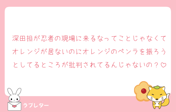 深田担が忍者の現場に来るなってことじゃなくてオレンジが居ないのにオレンジのペンラを振ろうとしてるところが批判されてるんじゃないの？
