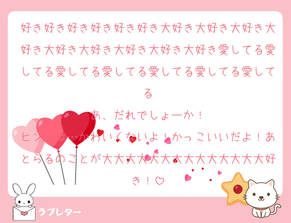 好き好き好き好き好き好き大好き大好き大好き大好き大好き大好き大好き大好き大好き愛してる愛してる愛してる愛してる愛してる愛してる愛してる
あ、だれでしょーか！
ヒントは…かわいくないよ！かっこいいだよ！あとらるのことが大大大大大大大大大大大大大大好き！