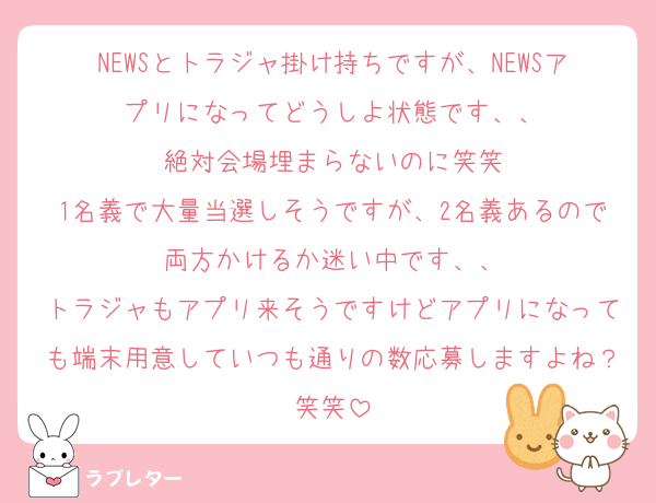 NEWSとトラジャ掛け持ちですが、NEWSアプリになってどうしよ状態です、、
絶対会場埋まらないのに笑笑
1名義で大量当選しそうですが、2名義あるので両方かけるか迷い中です、、
トラジャもアプリ来そうですけどアプリになっても端末用意していつも通りの数応募しますよね？笑笑
