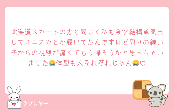 北海道スカートの方と同じく私も今ツ結構勇気出してミニスカとか履いてたんですけど周りの細い子からの視線が痛くてもう帰ろうかと思っちゃいました😭体型も人それぞれじゃん😭