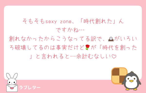 そもそもsexy zone、「時代創れた」んですかね…
創れなかったからこうなってる訳で、🕰がいろいろ破壊してるのは事実だけど🌹が「時代を創った」と言われると…余計むなしい