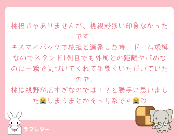 桃担じゃありませんが、桃視野狭い印象なかったです！
キスマイバックで桃担と連番した時、ドーム規模なのでスタンド1列目でも外周との距離ヤバめなのに一瞬で気づいてくれて手厚くいただいていたので、
桃は視野が広すぎなのでは！？と勝手に思いました😭しまうまとかそっち系です😭