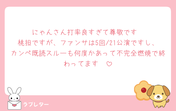 にゃんさん打率良すぎて尊敬です
桃担ですが、ファンサは5回/21公演ですし、カンペ既読スルーも何度かあって不完全燃焼で終わってます🥲