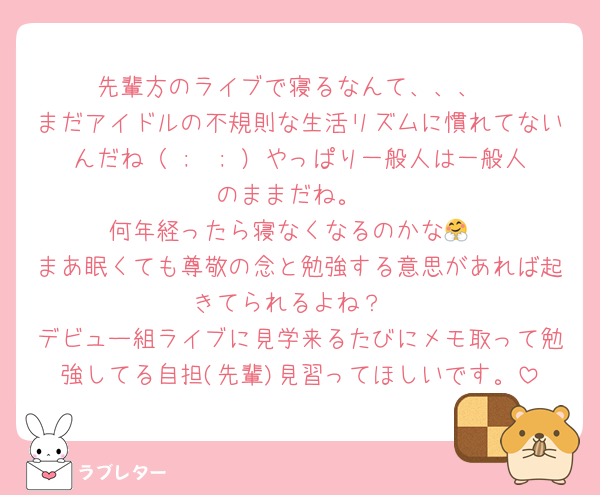 先輩方のライブで寝るなんて、、、
まだアイドルの不規則な生活リズムに慣れてないんだね（ ;  ; ）やっぱり一般人は一般人のままだね。
何年経ったら寝なくなるのかな🤗
まあ眠くても尊敬の念と勉強する意思があれば起きてられるよね？
デビュー組ライブに見学来るたびにメモ取って勉強してる自担(先輩)見習ってほしいです。