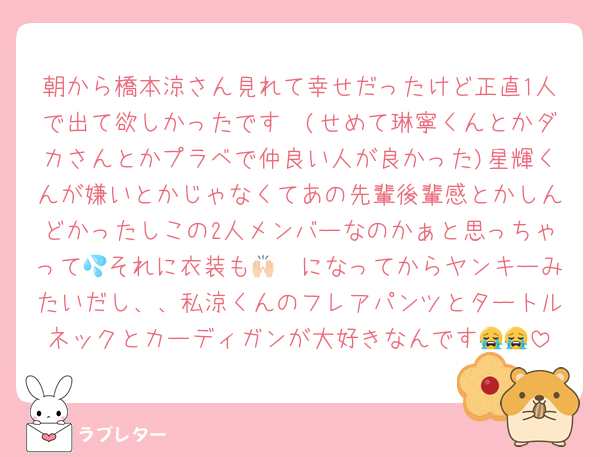 朝から橋本涼さん見れて幸せだったけど正直1人で出て欲しかったです🥲(せめて琳寧くんとかダカさんとかプラベで仲良い人が良かった)星輝くんが嫌いとかじゃなくてあの先輩後輩感とかしんどかったしこの2人メンバーなのかぁと思っちゃって💦それに衣装も🙌🏻になってからヤンキーみたいだし、、私涼くんのフレアパンツとタートルネックとカーディガンが大好きなんです😭😭