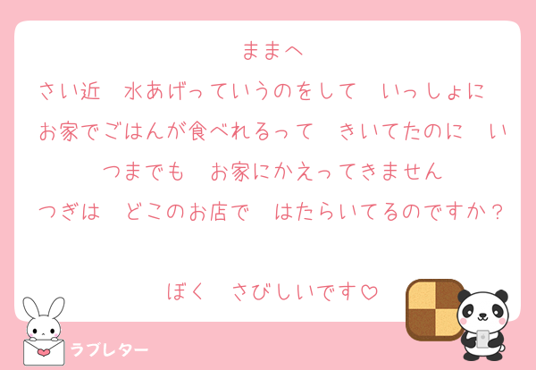 ままへ
さい近　水あげっていうのをして　いっしょに　お家でごはんが食べれるって　きいてたのに　いつまでも　お家にかえってきません
つぎは　どこのお店で　はたらいてるのですか？
ぼく　さびしいです