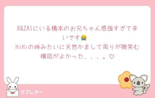 B&ZAIにいる橋本のお兄ちゃん感強すぎて辛いです😭
HiHiの時みたいに天然かまして周りが微笑む構図がよかった、、、。