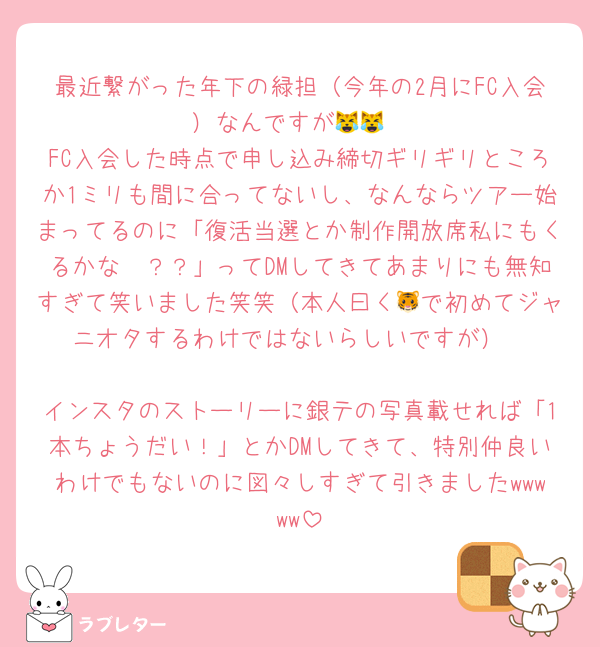 最近繋がった年下の緑担（今年の2月にFC入会）なんですが😹😹
FC入会した時点で申し込み締切ギリギリところか1ミリも間に合ってないし、なんならツアー始まってるのに「復活当選とか制作開放席私にもくるかな🥺？？」ってDMしてきてあまりにも無知すぎて笑いました笑笑（本人曰く🐯で初めてジャニオタするわけではないらしいですが）

インスタのストーリーに銀テの写真載せれば「1本ちょうだい！」とかDMしてきて、特別仲良いわけでもないのに図々しすぎて引きましたwwwww