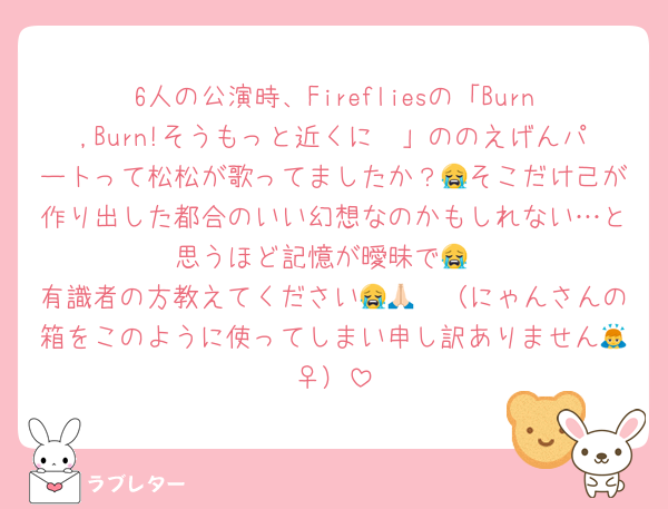 6人の公演時、Firefliesの「Burn,Burn!そうもっと近くに〜」ののえげんパートって松松が歌ってましたか？😭そこだけ己が作り出した都合のいい幻想なのかもしれない…と思うほど記憶が曖昧で😭
有識者の方教えてください😭🙏🏻（にゃんさんの箱をこのように使ってしまい申し訳ありません🙇‍♀️）