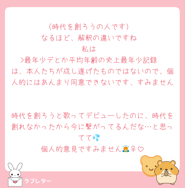 （時代を創ろうの人です）
なるほど、解釈の違いですね
私は
>最年少デとか平均年齢の史上最年少記録
は、本人たちが成し遂げたものではないので、個人的にはあんまり同意できないです、すみません

時代を創ろうと歌ってデビューしたのに、時代を創れなかったから今に繋がってるんだな…と思ってて💦
個人的意見ですみません🙇‍♀️