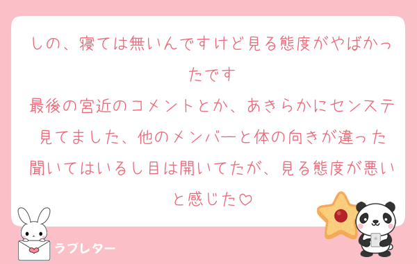しの、寝ては無いんですけど見る態度がやばかったです
最後の宮近のコメントとか、あきらかにセンステ見てました、他のメンバーと体の向きが違った
聞いてはいるし目は開いてたが、見る態度が悪いと感じた