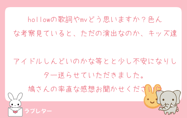 hollowの歌詞やmvどう思いますか？色んな考察見ていると、ただの演出なのか、キッズ達
アイドルしんどいのかな等とと少し不安になりしター送らせていただきました。
鳩さんの率直な感想お聞かせください