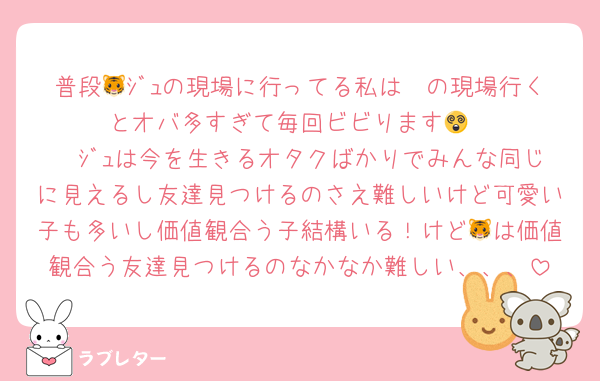 普段🥫ｼﾞｭの現場に行ってる私は🐯の現場行くとオバ多すぎて毎回ビビります😵
🥫ｼﾞｭは今を生きるオタクばかりでみんな同じに見えるし友達見つけるのさえ難しいけど可愛い子も多いし価値観合う子結構いる！けど🐯は価値観合う友達見つけるのなかなか難しい、、、