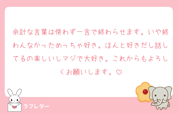 余計な言葉は使わず一言で終わらせます。いや終わんなかっためっちゃ好き。ほんと好きだし話してるの楽しいしマジで大好き。これからもよろしくお願いします。
