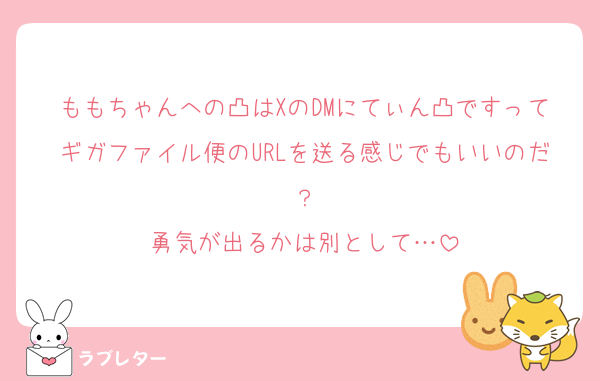 ももちゃんへの凸はXのDMにてぃん凸ですってギガファイル便のURLを送る感じでもいいのだ？
勇気が出るかは別として…