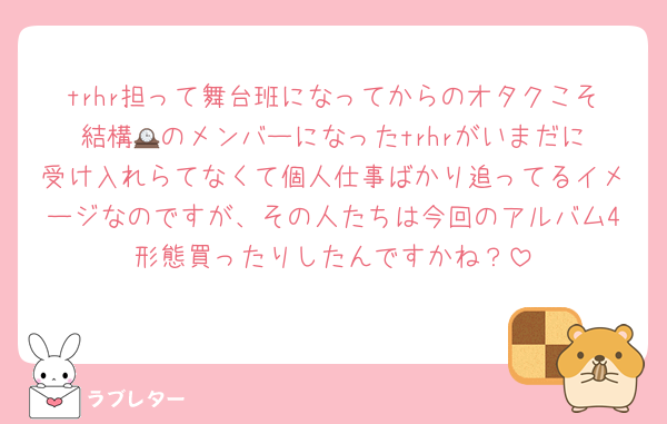 trhr担って舞台班になってからのオタクこそ結構🕰️のメンバーになったtrhrがいまだに受け入れらてなくて個人仕事ばかり追ってるイメージなのですが、その人たちは今回のアルバム4形態買ったりしたんですかね？