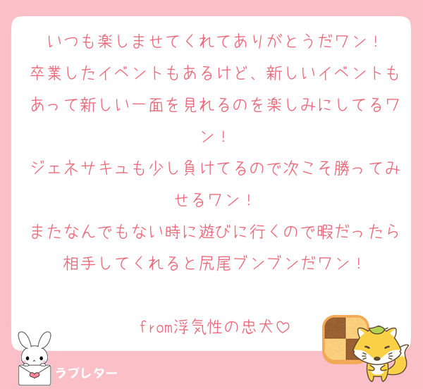 いつも楽しませてくれてありがとうだワン！
卒業したイベントもあるけど、新しいイベントもあって新しい一面を見れるのを楽しみにしてるワン！
ジェネサキュも少し負けてるので次こそ勝ってみせるワン！
またなんでもない時に遊びに行くので暇だったら相手してくれると尻尾ブンブンだワン！

from浮気性の忠犬