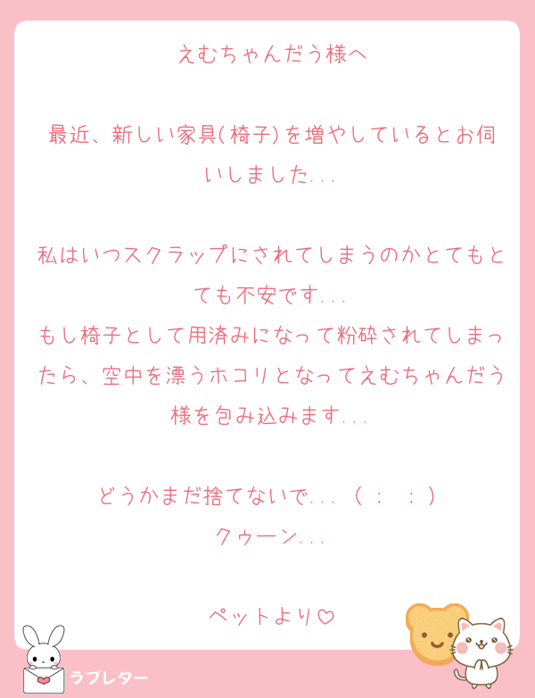 えむちゃんだう様へ

最近、新しい家具(椅子)を増やしているとお伺いしました...

私はいつスクラップにされてしまうのかとてもとても不安です...
もし椅子として用済みになって粉砕されてしまったら、空中を漂うホコリとなってえむちゃんだう様を包み込みます...

どうかまだ捨てないで...（ ;  ; ）
クゥーン...

ペットより
