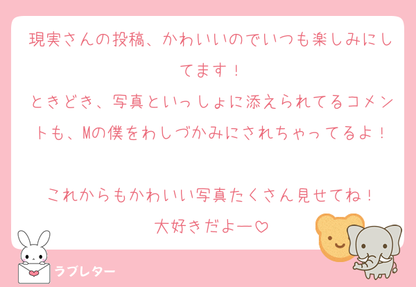 現実さんの投稿、かわいいのでいつも楽しみにしてます！
ときどき、写真といっしょに添えられてるコメントも、Mの僕をわしづかみにされちゃってるよ！
これからもかわいい写真たくさん見せてね！
大好きだよー