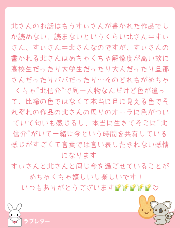 北さんのお話はもうすぃさんが書かれた作品でしか読めない、読まないというくらい北さん＝すぃさん、すぃさん＝北さんなのですが、すぃさんの書かれる北さんはめちゃくちゃ解像度が高い故に高校生だったり大学生だったり大人だったり旦那さんだったりパパだったり…そのどれもがめちゃくちゃ"北信介"で同一人物なんだけど色が違って、比喩の色ではなくて本当に目に見える色でそれぞれの作品の北さんの周りのオーラに色がついていて匂いも感じるし、本当に生きてそこに"北信介"がいて一緒に今という時間を共有している感じがすごくて言葉では言い表したきれない感情になります🥺🤍
すぃさんと北さんと同じ今を過ごせていることがめちゃくちゃ嬉しいし楽しいです！
いつもありがとうございます🌾🌾🌾🌾🌾
