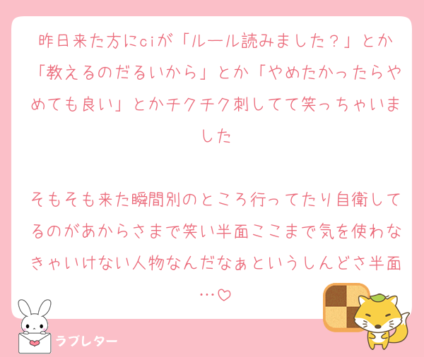 昨日来た方にciが「ルール読みました？」とか「教えるのだるいから」とか「やめたかったらやめても良い」とかチクチク刺してて笑っちゃいました

そもそも来た瞬間別のところ行ってたり自衛してるのがあからさまで笑い半面ここまで気を使わなきゃいけない人物なんだなぁというしんどさ半面…