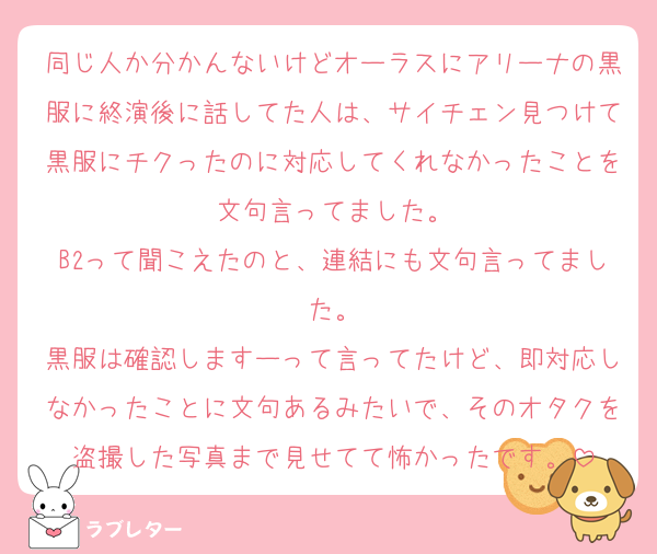同じ人か分かんないけどオーラスにアリーナの黒服に終演後に話してた人は、サイチェン見つけて黒服にチクったのに対応してくれなかったことを文句言ってました。
B2って聞こえたのと、連結にも文句言ってました。
黒服は確認しますーって言ってたけど、即対応しなかったことに文句あるみたいで、そのオタクを盗撮した写真まで見せてて怖かったです。